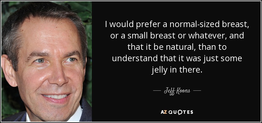 I would prefer a normal-sized breast, or a small breast or whatever, and that it be natural, than to understand that it was just some jelly in there. - Jeff Koons
