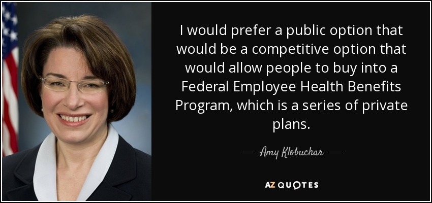 I would prefer a public option that would be a competitive option that would allow people to buy into a Federal Employee Health Benefits Program, which is a series of private plans. - Amy Klobuchar