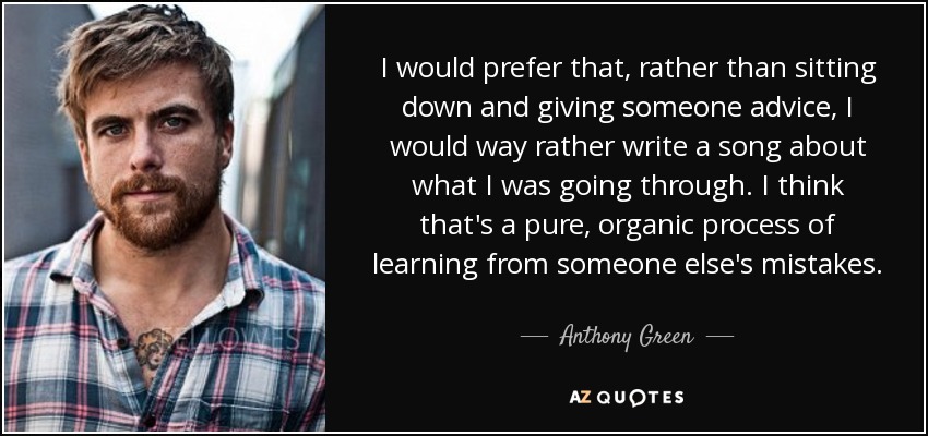 I would prefer that, rather than sitting down and giving someone advice, I would way rather write a song about what I was going through. I think that's a pure, organic process of learning from someone else's mistakes. - Anthony Green