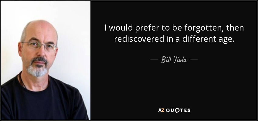 I would prefer to be forgotten, then rediscovered in a different age. - Bill Viola