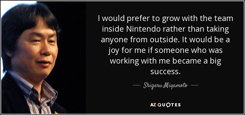 I would prefer to grow with the team inside Nintendo rather than taking anyone from outside. It would be a joy for me if someone who was working with me became a big success. - Shigeru Miyamoto