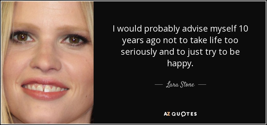 I would probably advise myself 10 years ago not to take life too seriously and to just try to be happy. - Lara Stone