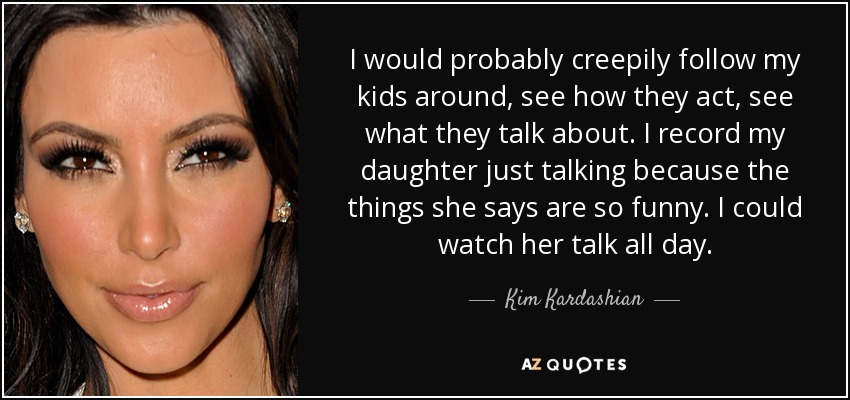 I would probably creepily follow my kids around, see how they act, see what they talk about. I record my daughter just talking because the things she says are so funny. I could watch her talk all day. - Kim Kardashian