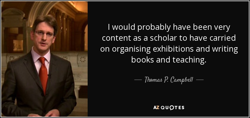 I would probably have been very content as a scholar to have carried on organising exhibitions and writing books and teaching. - Thomas P. Campbell