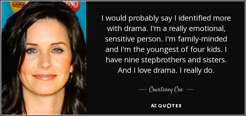 I would probably say I identified more with drama. I'm a really emotional, sensitive person. I'm family-minded and I'm the youngest of four kids. I have nine stepbrothers and sisters. And I love drama. I really do. - Courteney Cox
