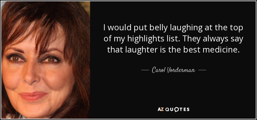 I would put belly laughing at the top of my highlights list. They always say that laughter is the best medicine. - Carol Vorderman