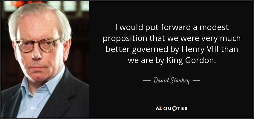 I would put forward a modest proposition that we were very much better governed by Henry VIII than we are by King Gordon. - David Starkey
