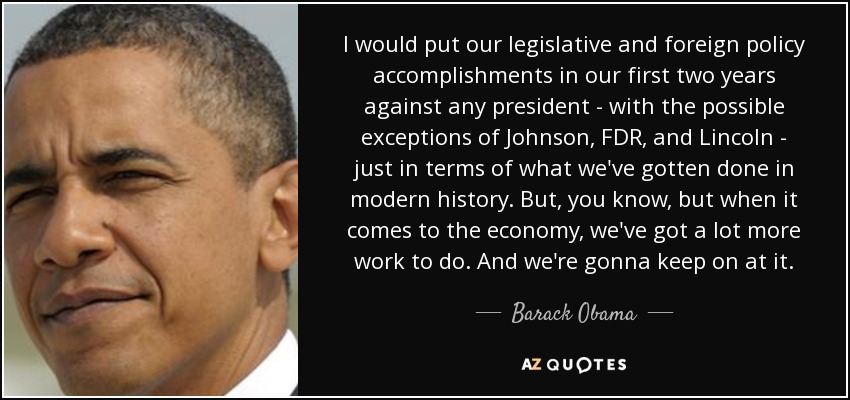 I would put our legislative and foreign policy accomplishments in our first two years against any president - with the possible exceptions of Johnson, FDR, and Lincoln - just in terms of what we've gotten done in modern history. But, you know, but when it comes to the economy, we've got a lot more work to do. And we're gonna keep on at it. - Barack Obama