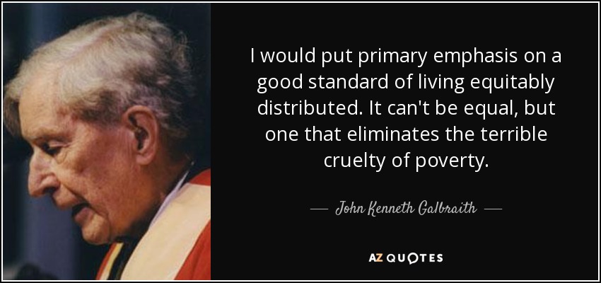 I would put primary emphasis on a good standard of living equitably distributed. It can't be equal, but one that eliminates the terrible cruelty of poverty. - John Kenneth Galbraith