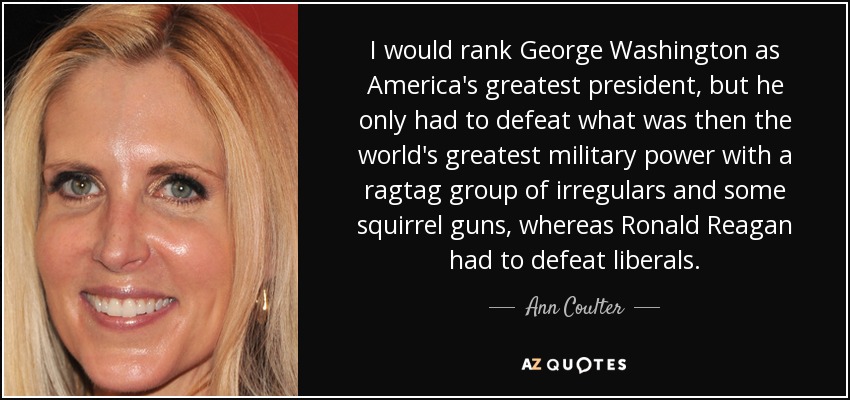 I would rank George Washington as America's greatest president, but he only had to defeat what was then the world's greatest military power with a ragtag group of irregulars and some squirrel guns, whereas Ronald Reagan had to defeat liberals. - Ann Coulter
