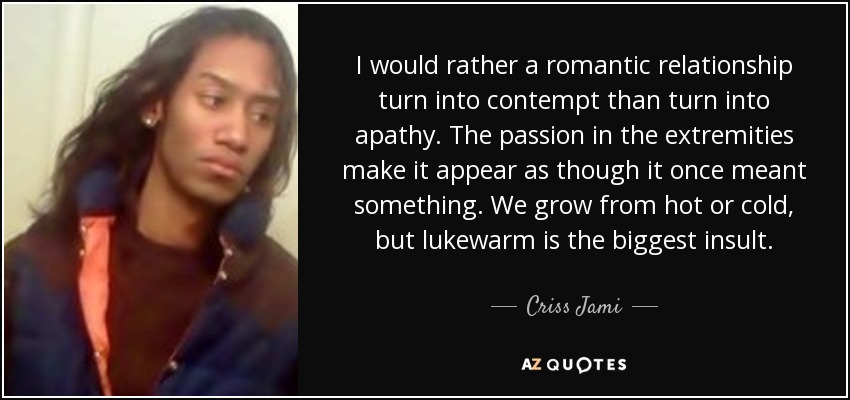 I would rather a romantic relationship turn into contempt than turn into apathy. The passion in the extremities make it appear as though it once meant something. We grow from hot or cold, but lukewarm is the biggest insult. - Criss Jami
