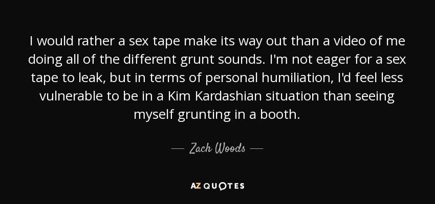 I would rather a sex tape make its way out than a video of me doing all of the different grunt sounds. I'm not eager for a sex tape to leak, but in terms of personal humiliation, I'd feel less vulnerable to be in a Kim Kardashian situation than seeing myself grunting in a booth. - Zach Woods