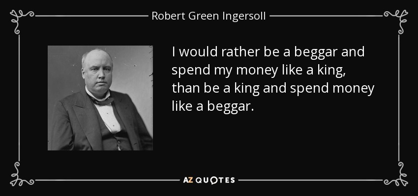 I would rather be a beggar and spend my money like a king, than be a king and spend money like a beggar. - Robert Green Ingersoll