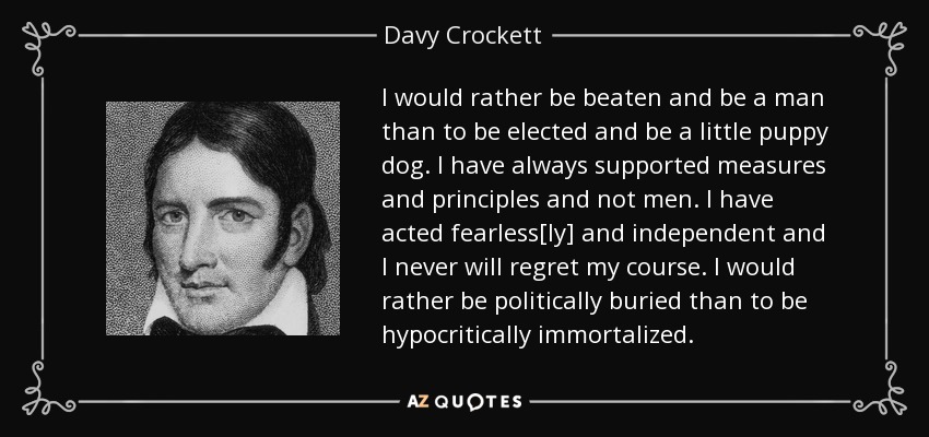 I would rather be beaten and be a man than to be elected and be a little puppy dog. I have always supported measures and principles and not men. I have acted fearless[ly] and independent and I never will regret my course. I would rather be politically buried than to be hypocritically immortalized. - Davy Crockett