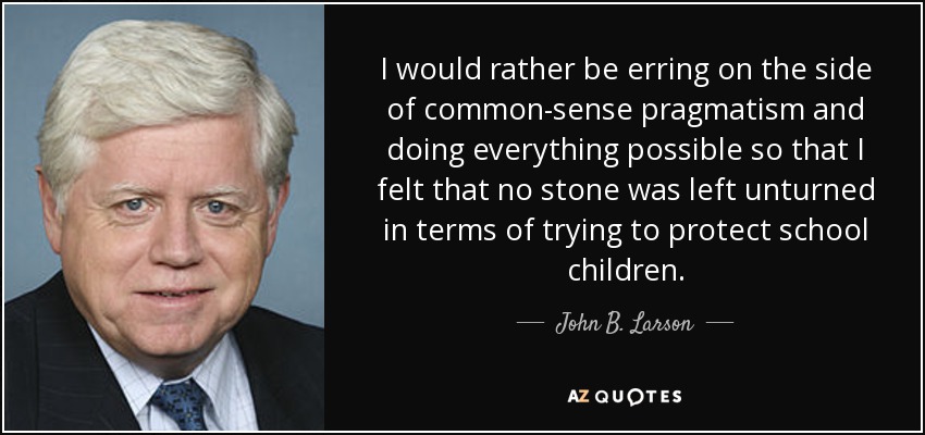 I would rather be erring on the side of common-sense pragmatism and doing everything possible so that I felt that no stone was left unturned in terms of trying to protect school children. - John B. Larson