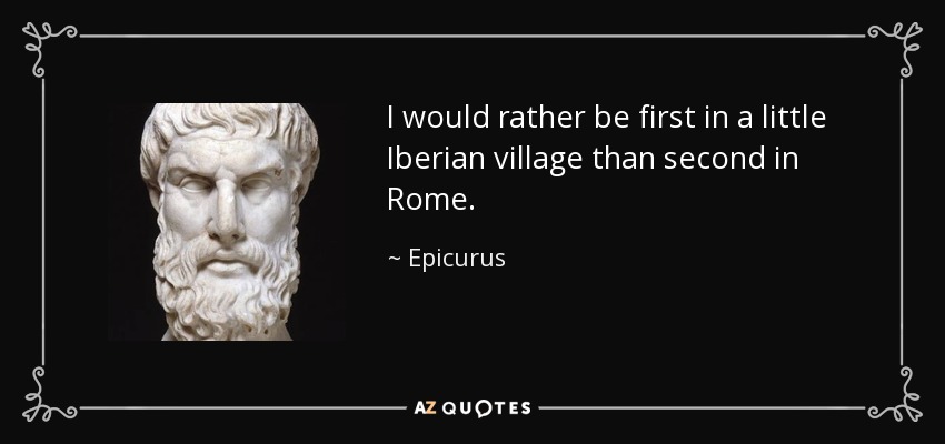 I would rather be first in a little Iberian village than second in Rome. - Epicurus