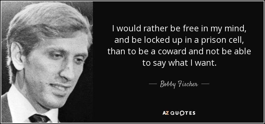 I would rather be free in my mind, and be locked up in a prison cell, than to be a coward and not be able to say what I want. - Bobby Fischer