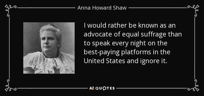 I would rather be known as an advocate of equal suffrage than to speak every night on the best-paying platforms in the United States and ignore it. - Anna Howard Shaw
