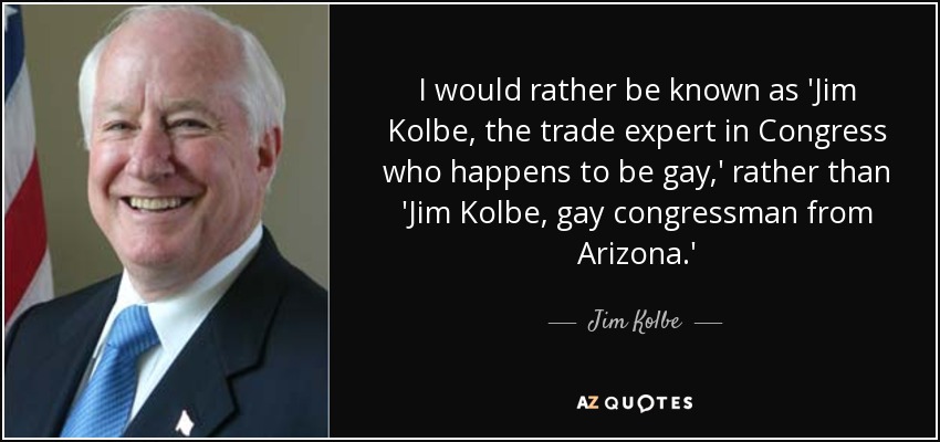 I would rather be known as 'Jim Kolbe, the trade expert in Congress who happens to be gay,' rather than 'Jim Kolbe, gay congressman from Arizona.' - Jim Kolbe