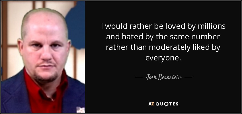 I would rather be loved by millions and hated by the same number rather than moderately liked by everyone. - Josh Bernstein