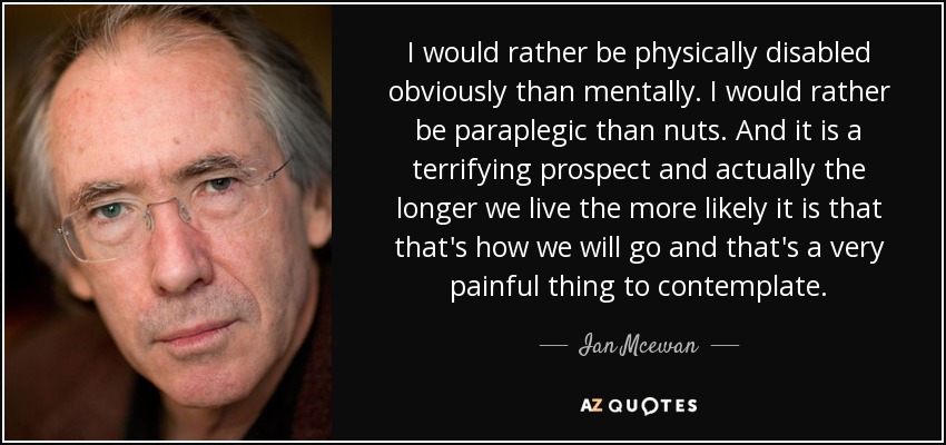 I would rather be physically disabled obviously than mentally. I would rather be paraplegic than nuts. And it is a terrifying prospect and actually the longer we live the more likely it is that that's how we will go and that's a very painful thing to contemplate. - Ian Mcewan