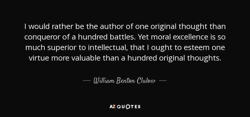 I would rather be the author of one original thought than conqueror of a hundred battles. Yet moral excellence is so much superior to intellectual, that I ought to esteem one virtue more valuable than a hundred original thoughts. - William Benton Clulow