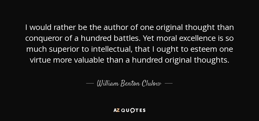 I would rather be the author of one original thought than conqueror of a hundred battles. Yet moral excellence is so much superior to intellectual, that I ought to esteem one virtue more valuable than a hundred original thoughts. - William Benton Clulow