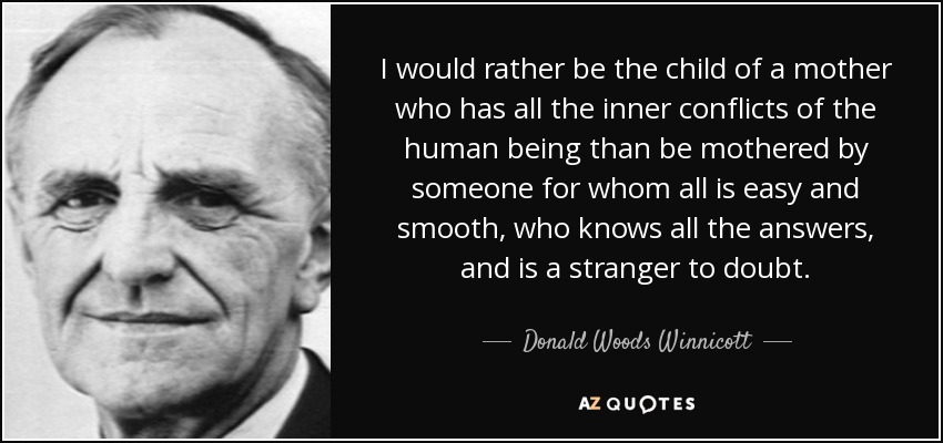 I would rather be the child of a mother who has all the inner conflicts of the human being than be mothered by someone for whom all is easy and smooth, who knows all the answers, and is a stranger to doubt. - Donald Woods Winnicott
