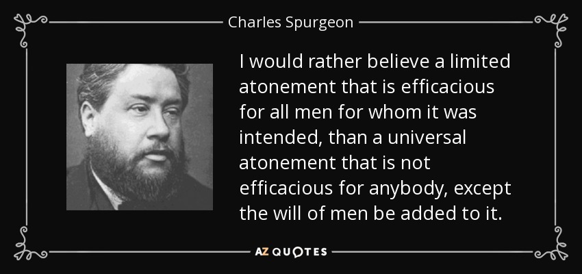 I would rather believe a limited atonement that is efficacious for all men for whom it was intended, than a universal atonement that is not efficacious for anybody, except the will of men be added to it. - Charles Spurgeon