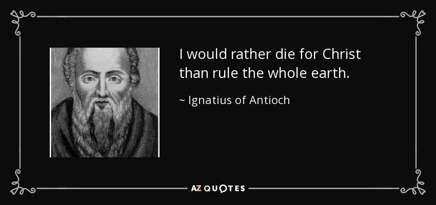 I would rather die for Christ than rule the whole earth. - Ignatius of Antioch