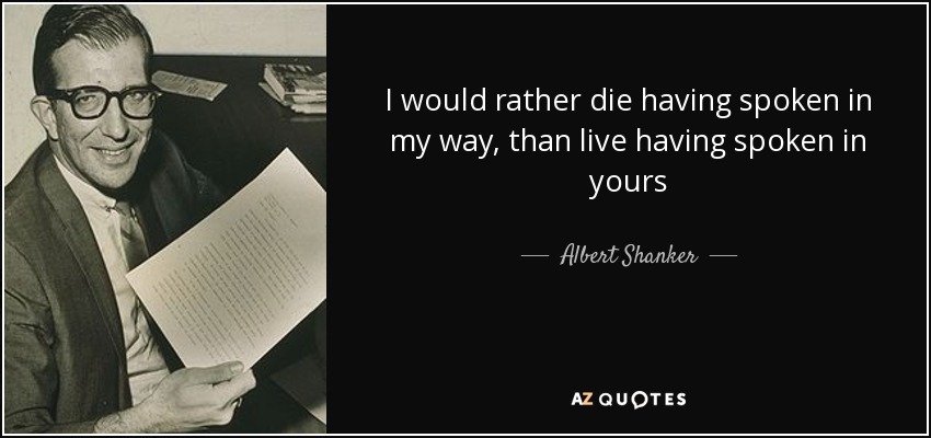 I would rather die having spoken in my way, than live having spoken in yours - Albert Shanker