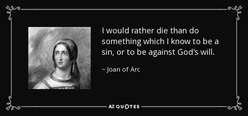 I would rather die than do something which I know to be a sin, or to be against God's will. - Joan of Arc