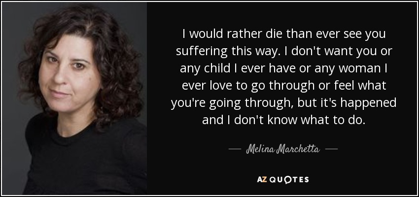 I would rather die than ever see you suffering this way. I don't want you or any child I ever have or any woman I ever love to go through or feel what you're going through, but it's happened and I don't know what to do. - Melina Marchetta