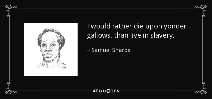 I would rather die upon yonder gallows, than live in slavery. - Samuel Sharpe