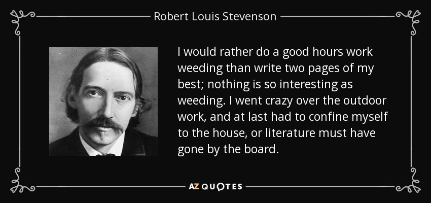 I would rather do a good hours work weeding than write two pages of my best; nothing is so interesting as weeding. I went crazy over the outdoor work, and at last had to confine myself to the house, or literature must have gone by the board. - Robert Louis Stevenson