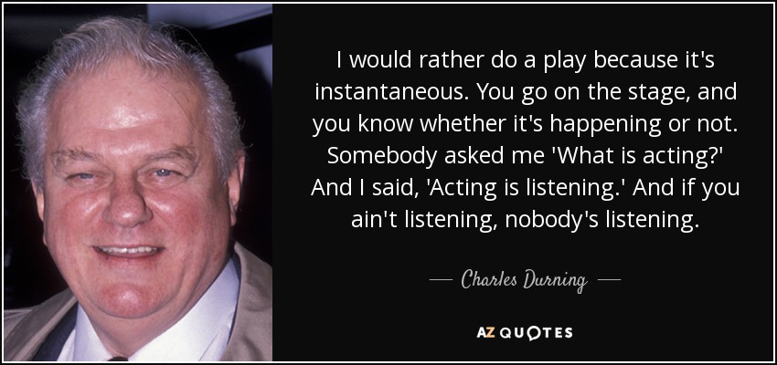 I would rather do a play because it's instantaneous. You go on the stage, and you know whether it's happening or not. Somebody asked me 'What is acting?' And I said, 'Acting is listening.' And if you ain't listening, nobody's listening. - Charles Durning