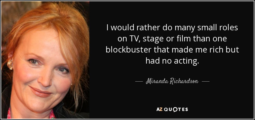 I would rather do many small roles on TV, stage or film than one blockbuster that made me rich but had no acting. - Miranda Richardson