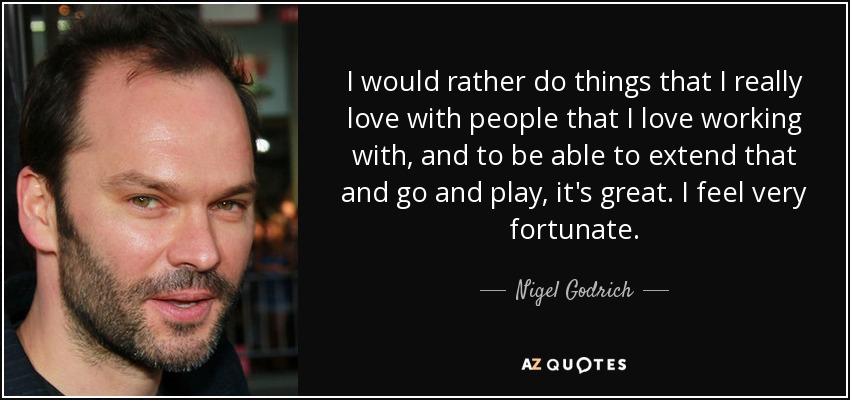 I would rather do things that I really love with people that I love working with, and to be able to extend that and go and play, it's great. I feel very fortunate. - Nigel Godrich