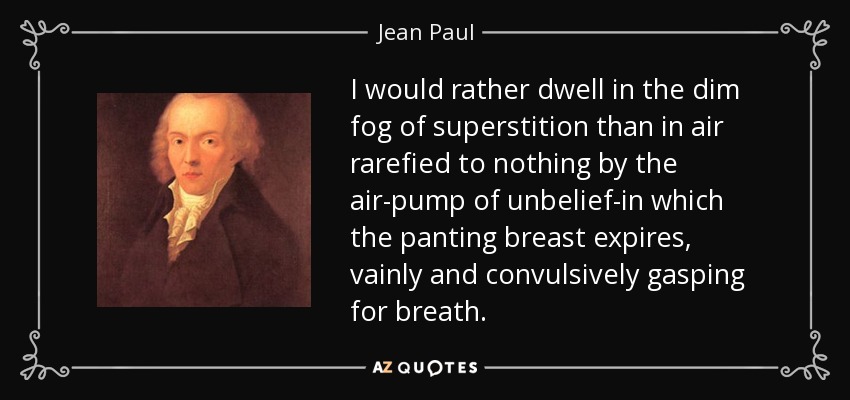 I would rather dwell in the dim fog of superstition than in air rarefied to nothing by the air-pump of unbelief-in which the panting breast expires, vainly and convulsively gasping for breath. - Jean Paul
