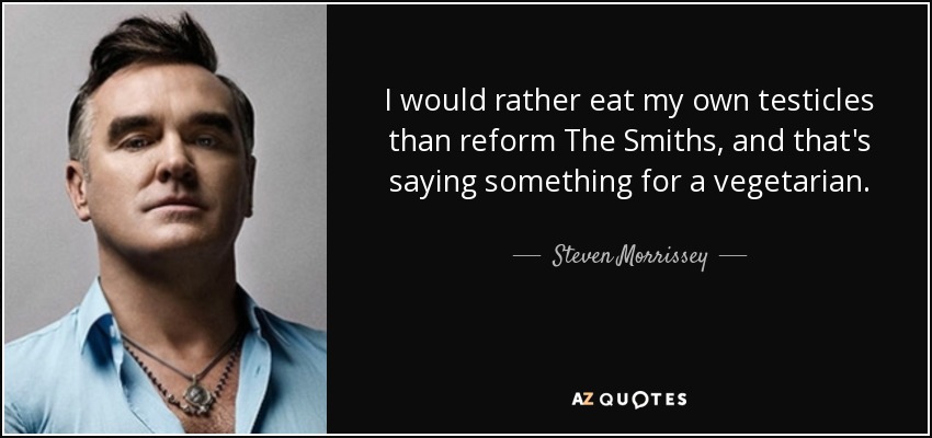 I would rather eat my own testicles than reform The Smiths, and that's saying something for a vegetarian. - Steven Morrissey