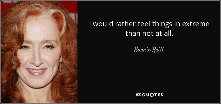 I would rather feel things in extreme than not at all. - Bonnie Raitt