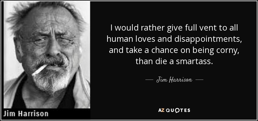 I would rather give full vent to all human loves and disappointments, and take a chance on being corny, than die a smartass. - Jim Harrison