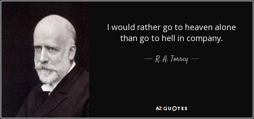 I would rather go to heaven alone than go to hell in company. - R. A. Torrey