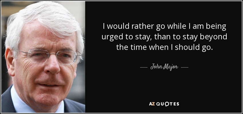 I would rather go while I am being urged to stay, than to stay beyond the time when I should go. - John Major