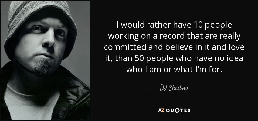 I would rather have 10 people working on a record that are really committed and believe in it and love it, than 50 people who have no idea who I am or what I'm for. - DJ Shadow