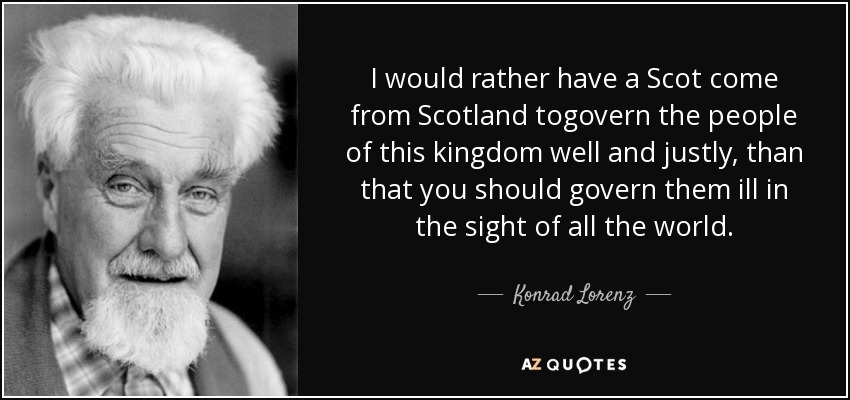 I would rather have a Scot come from Scotland togovern the people of this kingdom well and justly, than that you should govern them ill in the sight of all the world. - Konrad Lorenz