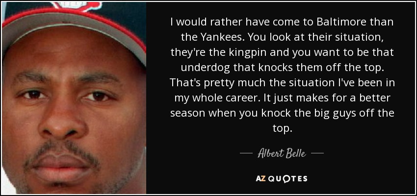 I would rather have come to Baltimore than the Yankees. You look at their situation, they're the kingpin and you want to be that underdog that knocks them off the top. That's pretty much the situation I've been in my whole career. It just makes for a better season when you knock the big guys off the top. - Albert Belle