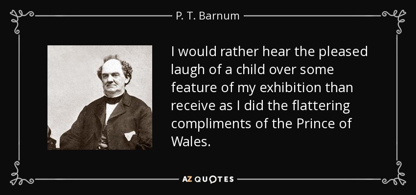 I would rather hear the pleased laugh of a child over some feature of my exhibition than receive as I did the flattering compliments of the Prince of Wales. - P. T. Barnum