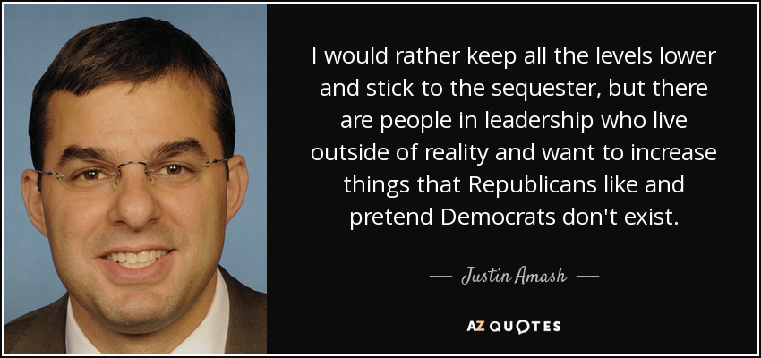 I would rather keep all the levels lower and stick to the sequester, but there are people in leadership who live outside of reality and want to increase things that Republicans like and pretend Democrats don't exist. - Justin Amash