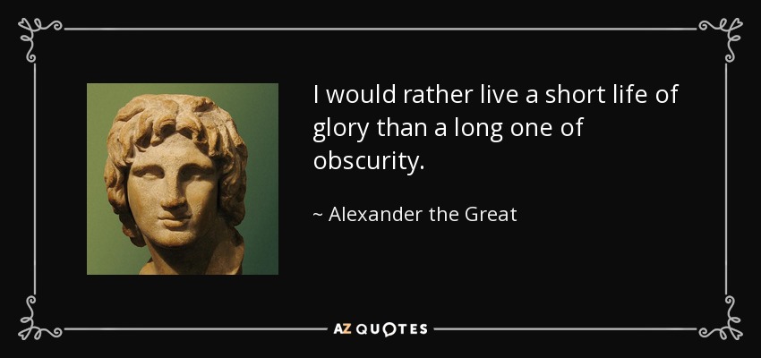 I would rather live a short life of glory than a long one of obscurity. - Alexander the Great